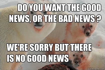 Do you want the good news, or the bad news ? we're sorry but there is no good news - Bad News ...