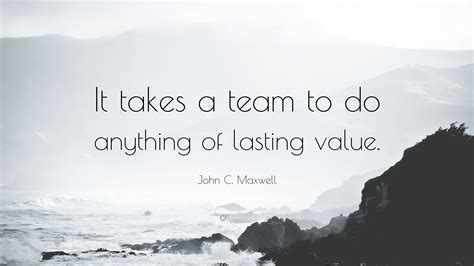 John C. Maxwell Quote: “It takes a team to do anything of lasting value.”