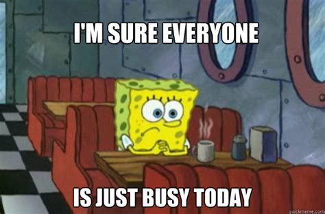 I'm sure Everyone is just busy today - Sad Spongebob - quickmeme