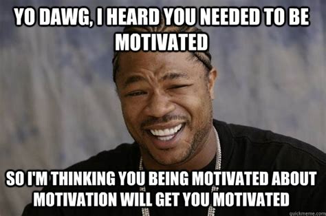 YO DAWG, I HEARD YOU NEEDED TO BE MOTIVATED SO I'M THINKING YOU BEING MOTIVATED ABOUT MOTIVATION ...