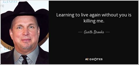 Garth Brooks quote: Learning to live again without you is killing me.