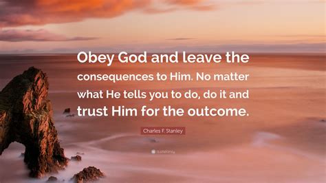 Charles F. Stanley Quote: “Obey God and leave the consequences to Him. No matter what He tells ...