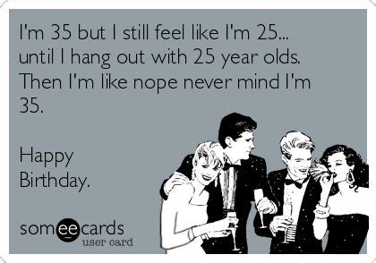 I'm 35 but I still feel like I'm 25... until I hang out with 25 year olds. Then I'm like nope ...