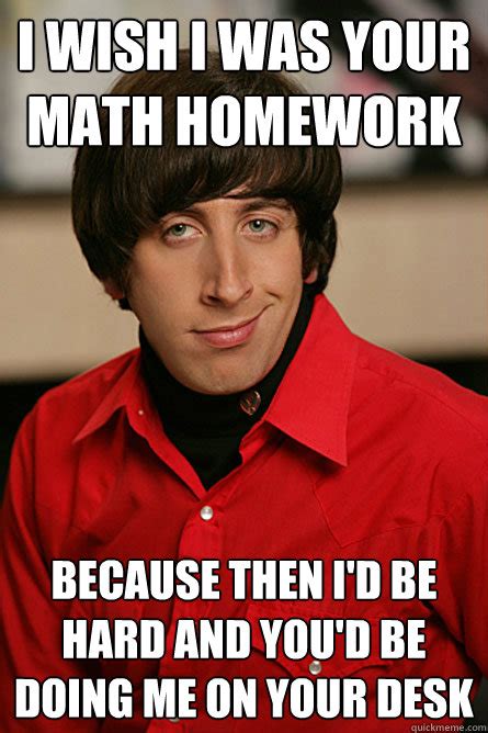 I wish I was your math homework because then I'd be hard and you'd be doing me on your desk ...