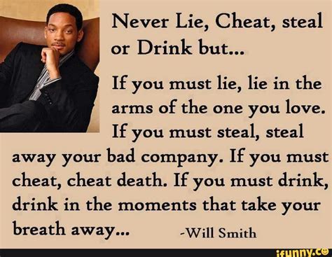 Never Lie, Cheat, steal or Drink but... If you must lie, lie in the arms of the one you love. If ...