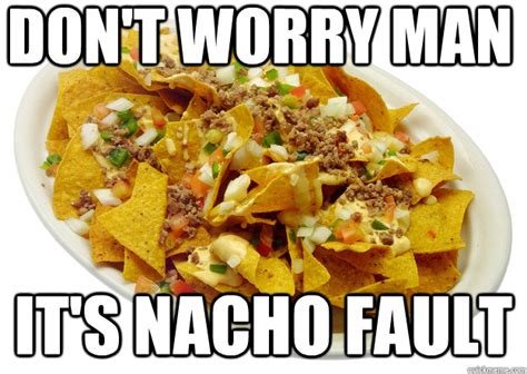 Don't worry man it's nacho fault - nacho meme - quickmeme