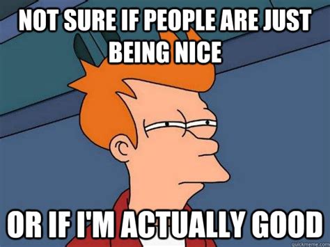 Not sure if people are just being nice or if i'm actually good ...