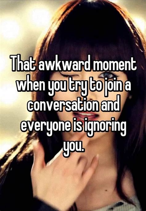 "That awkward moment when you try to join a conversation and everyone is ignoring you ...