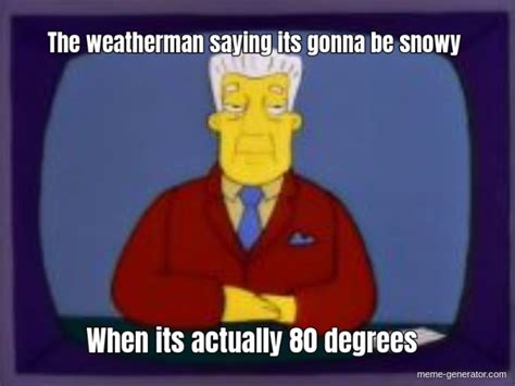 The weatherman saying its gonna be snowy When its actually 80 degrees ...