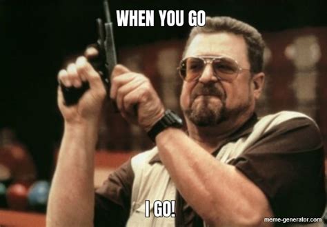 WHEN YOU GO I GO! - Meme Generator