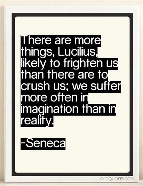 There are more things, Lucilius, likely to frighten us than there are to crush us; we suffer ...