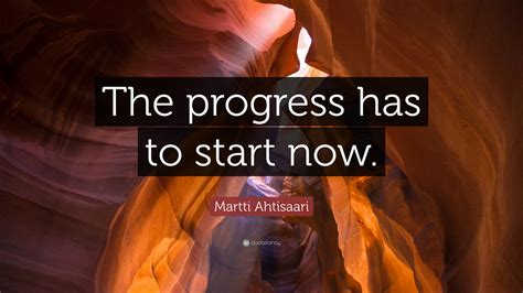 Martti Ahtisaari Quote: “The progress has to start now.”
