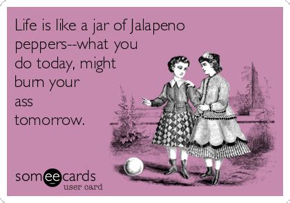 Life is like a jar of Jalapeno peppers--what you do today, might burn ...