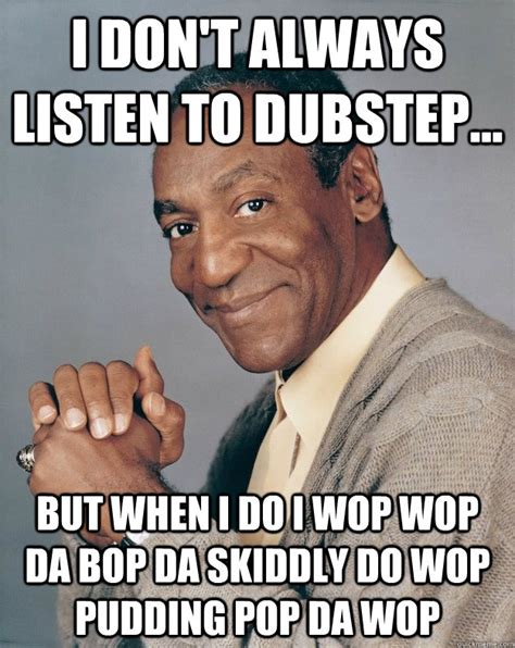 I don't always listen to dubstep... But when I do I wop wop da bop da skiddly do wop pudding pop ...