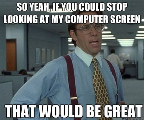 So yeah, if you could stop looking at my computer screen THAT would BE