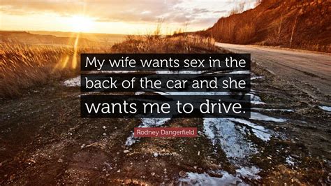 Rodney Dangerfield Quote: “My wife wants sex in the back of the car and