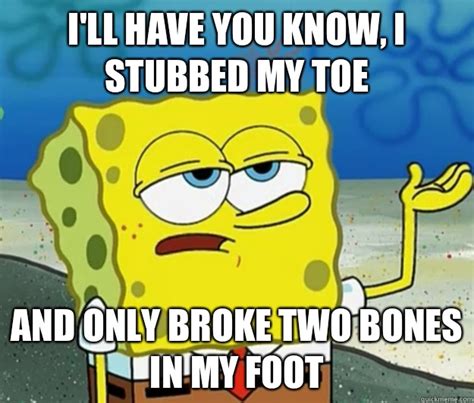 I'll have you know, I stubbed my toe and only broke two bones in my ...