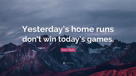 Babe Ruth Quote: “Yesterday’s home runs don’t win today’s games.”