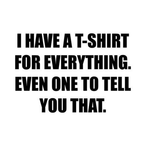 I HAVE A T-SHIRT FOR EVERYTHING. EVEN ONE TO TELL YOU THAT. shirt