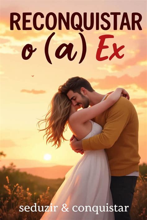Como Reconquistar O Ex - Como Reconquistar o Ex (a Ex) Com Estes 5 Passos Infalíveis!