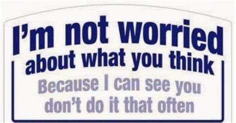 I'm not worried about what you think because I can see you don't do it ...