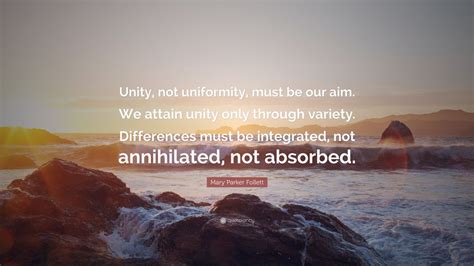 Mary Parker Follett Quote: “Unity, not uniformity, must be our aim. We attain unity only through ...