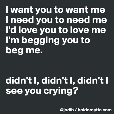 I want you to want me I need you to need me I'd love you to love me I'm ...